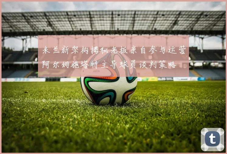 米兰新架构揭秘老板亲自参与运营阿尔姆施塔特主导球员谈判策略