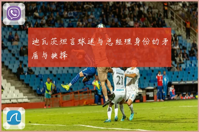 迪瓦茨坦言球迷与总经理身份的矛盾与抉择