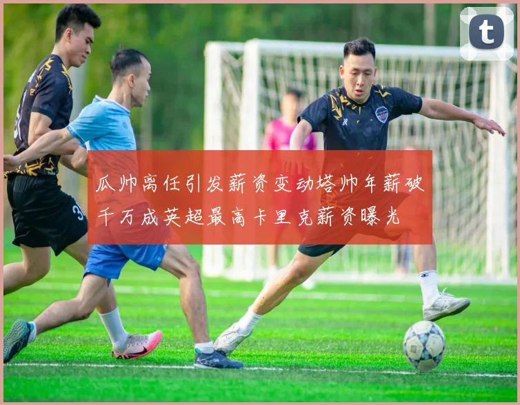 瓜帅离任引发薪资变动塔帅年薪破千万成英超最高卡里克薪资曝光