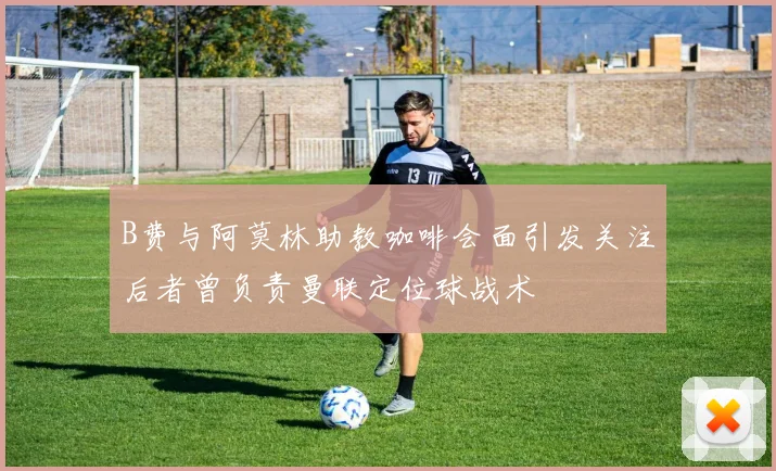 B费与阿莫林助教咖啡会面引发关注后者曾负责曼联定位球战术