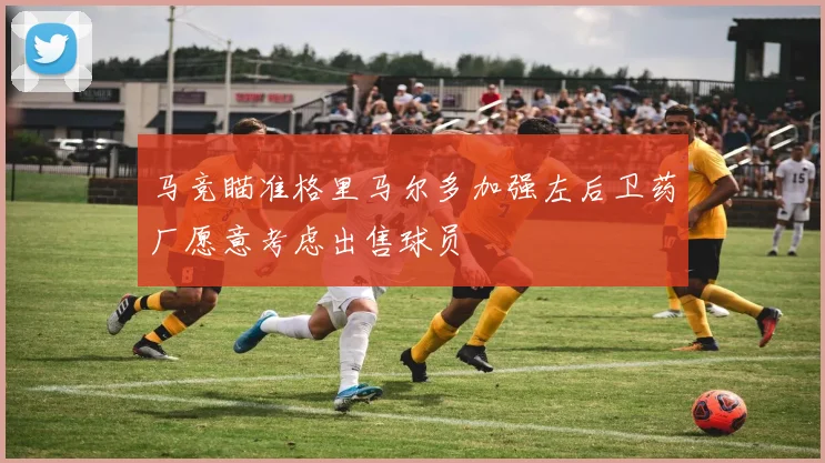马竞瞄准格里马尔多加强左后卫药厂愿意考虑出售球员
