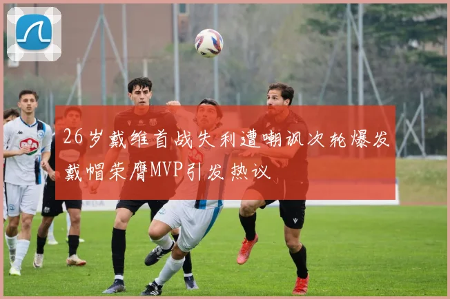 26岁戴维首战失利遭嘲讽次轮爆发戴帽荣膺MVP引发热议