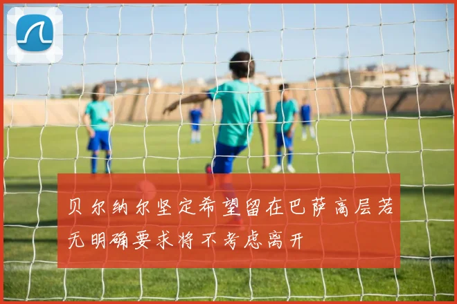 贝尔纳尔坚定希望留在巴萨高层若无明确要求将不考虑离开