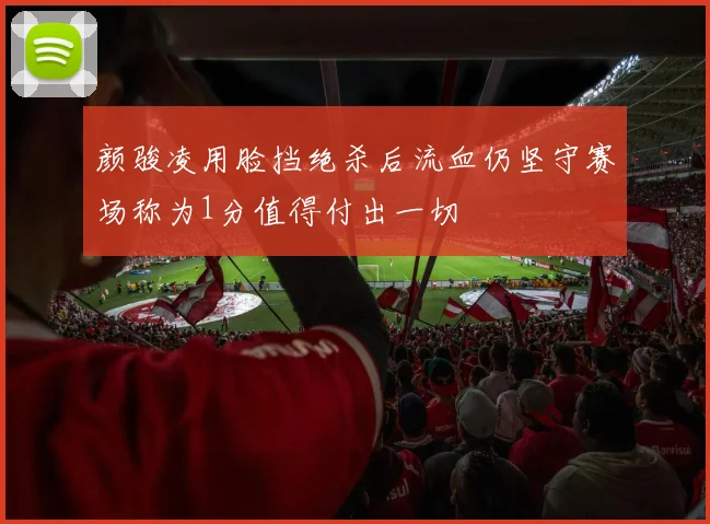 颜骏凌用脸挡绝杀后流血仍坚守赛场称为1分值得付出一切