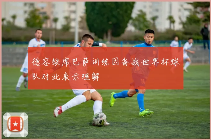 德容缺席巴萨训练因备战世界杯球队对此表示理解