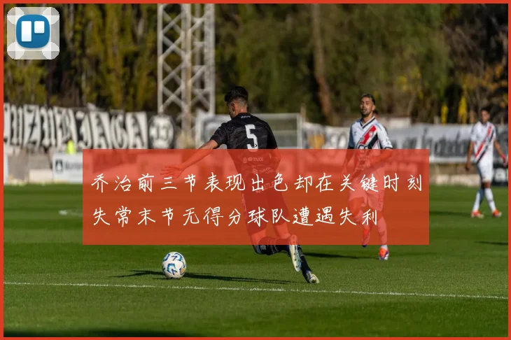 乔治前三节表现出色却在关键时刻失常末节无得分球队遭遇失利