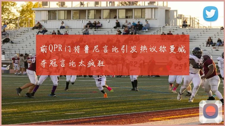 前QPR门将鲁尼言论引发热议称曼城夺冠言论太疯狂
