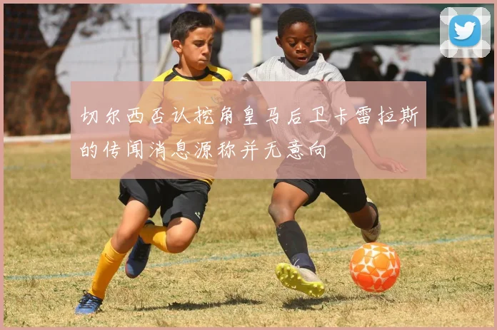 切尔西否认挖角皇马后卫卡雷拉斯的传闻消息源称并无意向