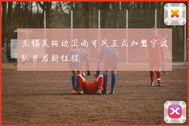 无锡吴钩边卫尚可风正式加盟宁波队开启新征程