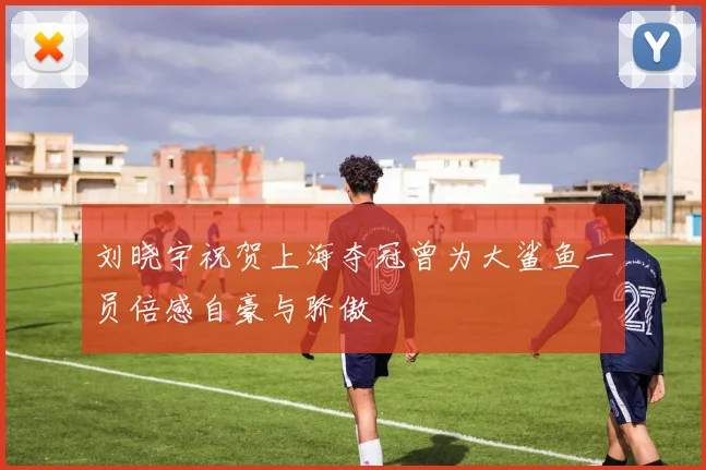 刘晓宇祝贺上海夺冠曾为大鲨鱼一员倍感自豪与骄傲