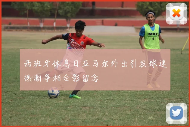 西班牙休息日亚马尔外出引发球迷热潮争相合影留念