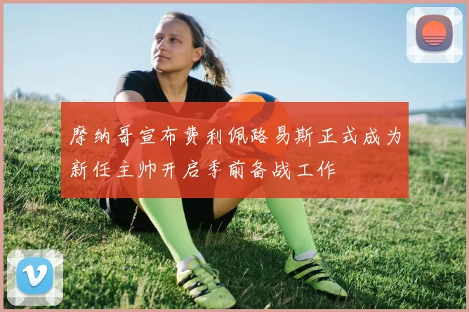 摩纳哥宣布费利佩路易斯正式成为新任主帅开启季前备战工作