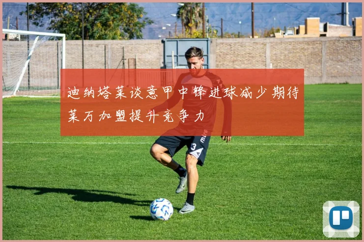 迪纳塔莱谈意甲中锋进球减少期待莱万加盟提升竞争力