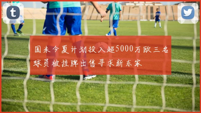 国米今夏计划投入超5000万欧三名球员被挂牌出售寻求新东家